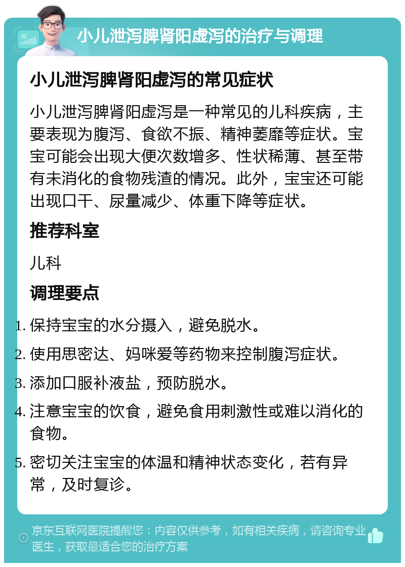 小儿泄泻脾肾阳虚泻的治疗与调理 小儿泄泻脾肾阳虚泻的常见症状 小儿泄泻脾肾阳虚泻是一种常见的儿科疾病，主要表现为腹泻、食欲不振、精神萎靡等症状。宝宝可能会出现大便次数增多、性状稀薄、甚至带有未消化的食物残渣的情况。此外，宝宝还可能出现口干、尿量减少、体重下降等症状。 推荐科室 儿科 调理要点 保持宝宝的水分摄入，避免脱水。 使用思密达、妈咪爱等药物来控制腹泻症状。 添加口服补液盐，预防脱水。 注意宝宝的饮食，避免食用刺激性或难以消化的食物。 密切关注宝宝的体温和精神状态变化，若有异常，及时复诊。