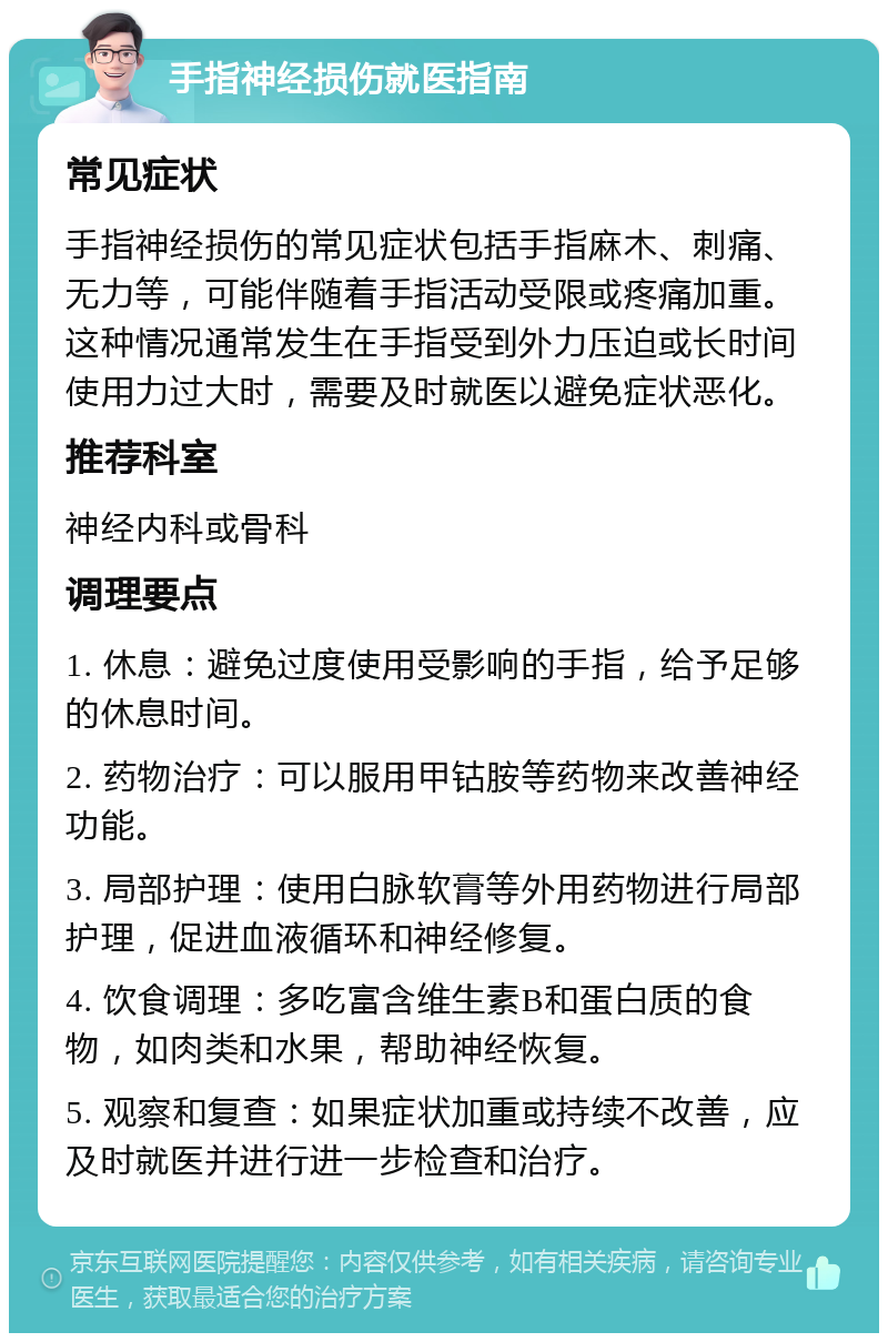 手指神经损伤就医指南 常见症状 手指神经损伤的常见症状包括手指麻木、刺痛、无力等，可能伴随着手指活动受限或疼痛加重。这种情况通常发生在手指受到外力压迫或长时间使用力过大时，需要及时就医以避免症状恶化。 推荐科室 神经内科或骨科 调理要点 1. 休息：避免过度使用受影响的手指，给予足够的休息时间。 2. 药物治疗：可以服用甲钴胺等药物来改善神经功能。 3. 局部护理：使用白脉软膏等外用药物进行局部护理，促进血液循环和神经修复。 4. 饮食调理：多吃富含维生素B和蛋白质的食物，如肉类和水果，帮助神经恢复。 5. 观察和复查：如果症状加重或持续不改善，应及时就医并进行进一步检查和治疗。