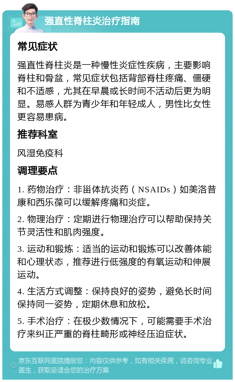 强直性脊柱炎治疗指南 常见症状 强直性脊柱炎是一种慢性炎症性疾病，主要影响脊柱和骨盆，常见症状包括背部脊柱疼痛、僵硬和不适感，尤其在早晨或长时间不活动后更为明显。易感人群为青少年和年轻成人，男性比女性更容易患病。 推荐科室 风湿免疫科 调理要点 1. 药物治疗：非甾体抗炎药（NSAIDs）如美洛昔康和西乐葆可以缓解疼痛和炎症。 2. 物理治疗：定期进行物理治疗可以帮助保持关节灵活性和肌肉强度。 3. 运动和锻炼：适当的运动和锻炼可以改善体能和心理状态，推荐进行低强度的有氧运动和伸展运动。 4. 生活方式调整：保持良好的姿势，避免长时间保持同一姿势，定期休息和放松。 5. 手术治疗：在极少数情况下，可能需要手术治疗来纠正严重的脊柱畸形或神经压迫症状。