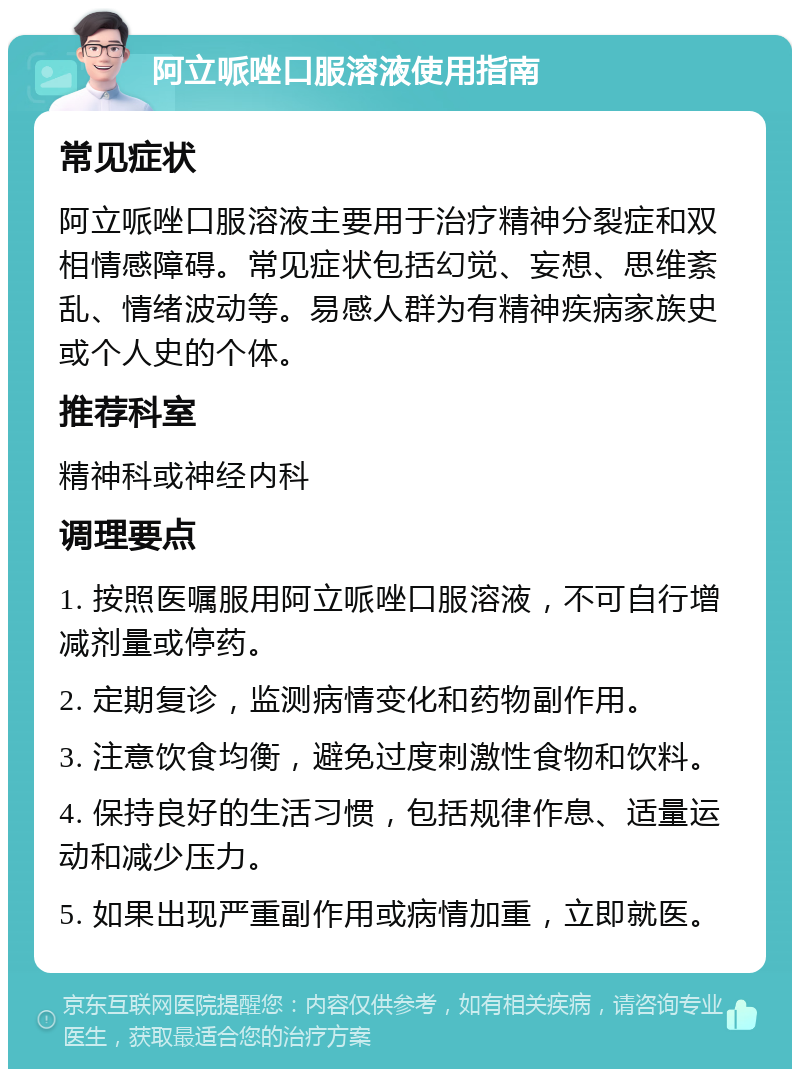 阿立哌唑口服溶液使用指南 常见症状 阿立哌唑口服溶液主要用于治疗精神分裂症和双相情感障碍。常见症状包括幻觉、妄想、思维紊乱、情绪波动等。易感人群为有精神疾病家族史或个人史的个体。 推荐科室 精神科或神经内科 调理要点 1. 按照医嘱服用阿立哌唑口服溶液，不可自行增减剂量或停药。 2. 定期复诊，监测病情变化和药物副作用。 3. 注意饮食均衡，避免过度刺激性食物和饮料。 4. 保持良好的生活习惯，包括规律作息、适量运动和减少压力。 5. 如果出现严重副作用或病情加重，立即就医。