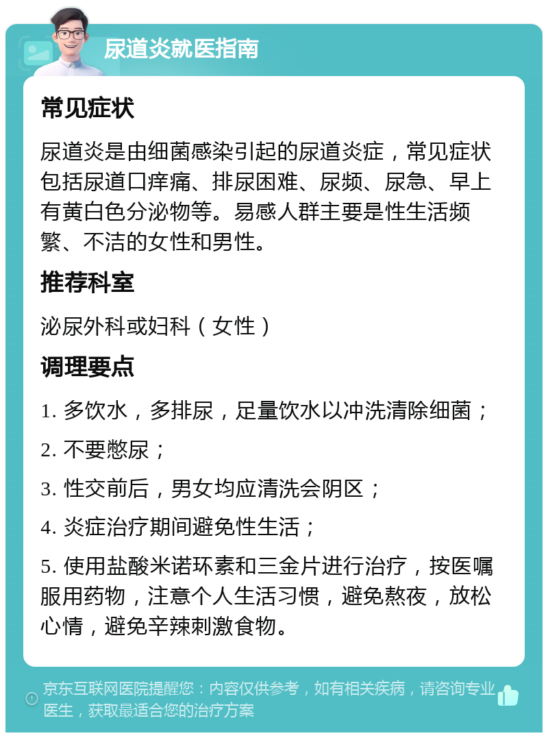 尿道炎就医指南 常见症状 尿道炎是由细菌感染引起的尿道炎症，常见症状包括尿道口痒痛、排尿困难、尿频、尿急、早上有黄白色分泌物等。易感人群主要是性生活频繁、不洁的女性和男性。 推荐科室 泌尿外科或妇科（女性） 调理要点 1. 多饮水，多排尿，足量饮水以冲洗清除细菌； 2. 不要憋尿； 3. 性交前后，男女均应清洗会阴区； 4. 炎症治疗期间避免性生活； 5. 使用盐酸米诺环素和三金片进行治疗，按医嘱服用药物，注意个人生活习惯，避免熬夜，放松心情，避免辛辣刺激食物。