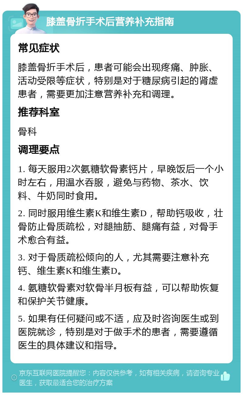 膝盖骨折手术后营养补充指南 常见症状 膝盖骨折手术后，患者可能会出现疼痛、肿胀、活动受限等症状，特别是对于糖尿病引起的肾虚患者，需要更加注意营养补充和调理。 推荐科室 骨科 调理要点 1. 每天服用2次氨糖软骨素钙片，早晚饭后一个小时左右，用温水吞服，避免与药物、茶水、饮料、牛奶同时食用。 2. 同时服用维生素K和维生素D，帮助钙吸收，壮骨防止骨质疏松，对腿抽筋、腿痛有益，对骨手术愈合有益。 3. 对于骨质疏松倾向的人，尤其需要注意补充钙、维生素K和维生素D。 4. 氨糖软骨素对软骨半月板有益，可以帮助恢复和保护关节健康。 5. 如果有任何疑问或不适，应及时咨询医生或到医院就诊，特别是对于做手术的患者，需要遵循医生的具体建议和指导。