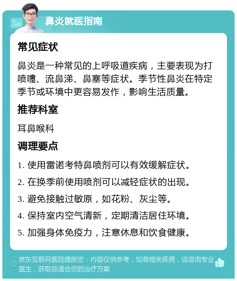 鼻炎就医指南 常见症状 鼻炎是一种常见的上呼吸道疾病，主要表现为打喷嚏、流鼻涕、鼻塞等症状。季节性鼻炎在特定季节或环境中更容易发作，影响生活质量。 推荐科室 耳鼻喉科 调理要点 1. 使用雷诺考特鼻喷剂可以有效缓解症状。 2. 在换季前使用喷剂可以减轻症状的出现。 3. 避免接触过敏原，如花粉、灰尘等。 4. 保持室内空气清新，定期清洁居住环境。 5. 加强身体免疫力，注意休息和饮食健康。