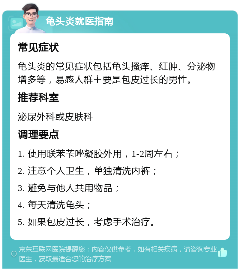 龟头炎就医指南 常见症状 龟头炎的常见症状包括龟头搔痒、红肿、分泌物增多等，易感人群主要是包皮过长的男性。 推荐科室 泌尿外科或皮肤科 调理要点 1. 使用联苯苄唑凝胶外用，1-2周左右； 2. 注意个人卫生，单独清洗内裤； 3. 避免与他人共用物品； 4. 每天清洗龟头； 5. 如果包皮过长，考虑手术治疗。