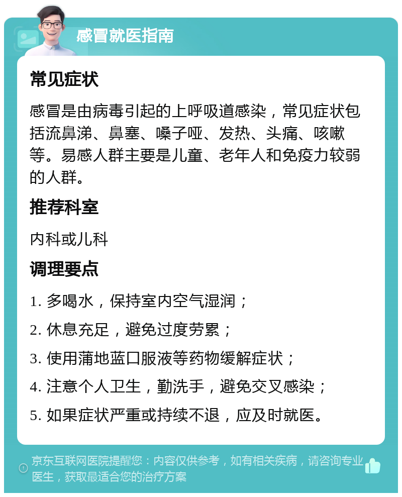 感冒就医指南 常见症状 感冒是由病毒引起的上呼吸道感染，常见症状包括流鼻涕、鼻塞、嗓子哑、发热、头痛、咳嗽等。易感人群主要是儿童、老年人和免疫力较弱的人群。 推荐科室 内科或儿科 调理要点 1. 多喝水，保持室内空气湿润； 2. 休息充足，避免过度劳累； 3. 使用蒲地蓝口服液等药物缓解症状； 4. 注意个人卫生，勤洗手，避免交叉感染； 5. 如果症状严重或持续不退，应及时就医。