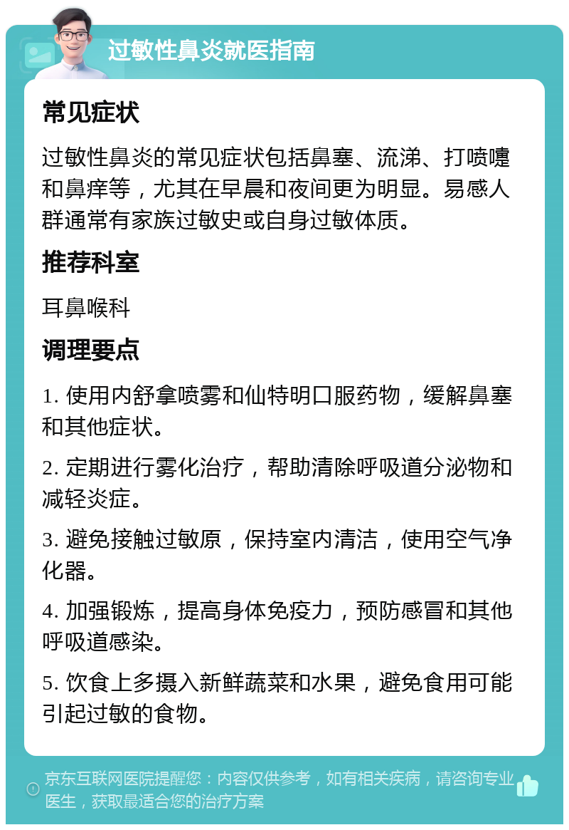 过敏性鼻炎就医指南 常见症状 过敏性鼻炎的常见症状包括鼻塞、流涕、打喷嚏和鼻痒等，尤其在早晨和夜间更为明显。易感人群通常有家族过敏史或自身过敏体质。 推荐科室 耳鼻喉科 调理要点 1. 使用内舒拿喷雾和仙特明口服药物，缓解鼻塞和其他症状。 2. 定期进行雾化治疗，帮助清除呼吸道分泌物和减轻炎症。 3. 避免接触过敏原，保持室内清洁，使用空气净化器。 4. 加强锻炼，提高身体免疫力，预防感冒和其他呼吸道感染。 5. 饮食上多摄入新鲜蔬菜和水果，避免食用可能引起过敏的食物。