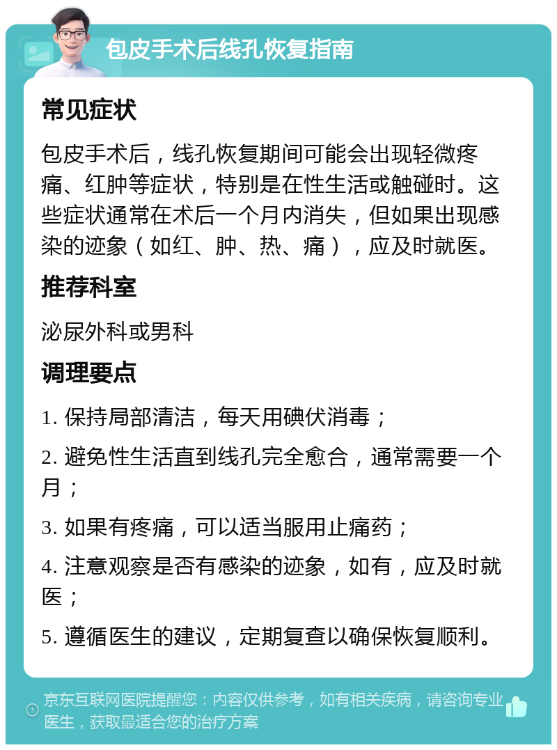 包皮手术后线孔恢复指南 常见症状 包皮手术后，线孔恢复期间可能会出现轻微疼痛、红肿等症状，特别是在性生活或触碰时。这些症状通常在术后一个月内消失，但如果出现感染的迹象（如红、肿、热、痛），应及时就医。 推荐科室 泌尿外科或男科 调理要点 1. 保持局部清洁，每天用碘伏消毒； 2. 避免性生活直到线孔完全愈合，通常需要一个月； 3. 如果有疼痛，可以适当服用止痛药； 4. 注意观察是否有感染的迹象，如有，应及时就医； 5. 遵循医生的建议，定期复查以确保恢复顺利。