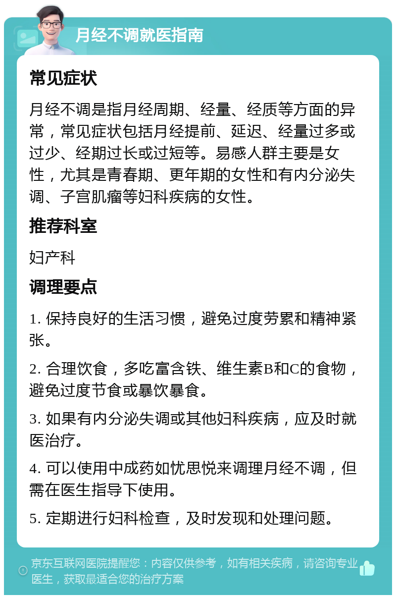 月经不调就医指南 常见症状 月经不调是指月经周期、经量、经质等方面的异常，常见症状包括月经提前、延迟、经量过多或过少、经期过长或过短等。易感人群主要是女性，尤其是青春期、更年期的女性和有内分泌失调、子宫肌瘤等妇科疾病的女性。 推荐科室 妇产科 调理要点 1. 保持良好的生活习惯，避免过度劳累和精神紧张。 2. 合理饮食，多吃富含铁、维生素B和C的食物，避免过度节食或暴饮暴食。 3. 如果有内分泌失调或其他妇科疾病，应及时就医治疗。 4. 可以使用中成药如忧思悦来调理月经不调，但需在医生指导下使用。 5. 定期进行妇科检查，及时发现和处理问题。