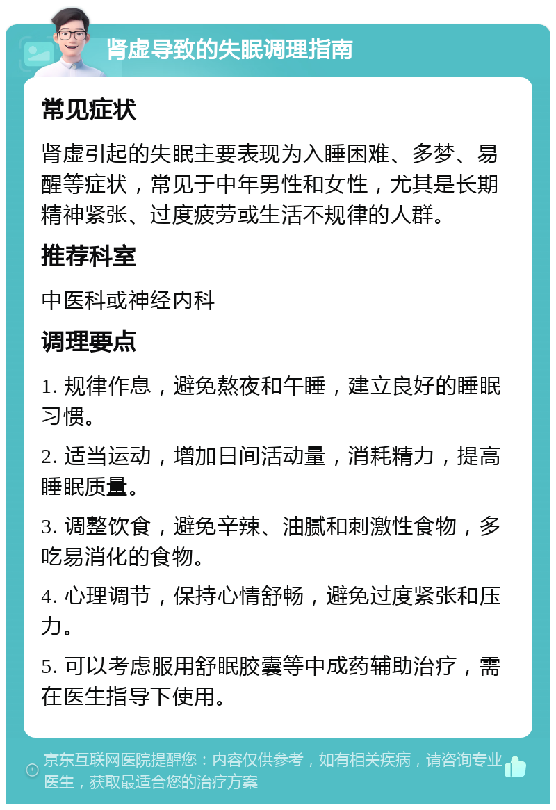 肾虚导致的失眠调理指南 常见症状 肾虚引起的失眠主要表现为入睡困难、多梦、易醒等症状，常见于中年男性和女性，尤其是长期精神紧张、过度疲劳或生活不规律的人群。 推荐科室 中医科或神经内科 调理要点 1. 规律作息，避免熬夜和午睡，建立良好的睡眠习惯。 2. 适当运动，增加日间活动量，消耗精力，提高睡眠质量。 3. 调整饮食，避免辛辣、油腻和刺激性食物，多吃易消化的食物。 4. 心理调节，保持心情舒畅，避免过度紧张和压力。 5. 可以考虑服用舒眠胶囊等中成药辅助治疗，需在医生指导下使用。