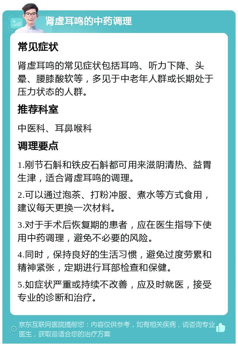 肾虚耳鸣的中药调理 常见症状 肾虚耳鸣的常见症状包括耳鸣、听力下降、头晕、腰膝酸软等，多见于中老年人群或长期处于压力状态的人群。 推荐科室 中医科、耳鼻喉科 调理要点 1.刚节石斛和铁皮石斛都可用来滋阴清热、益胃生津，适合肾虚耳鸣的调理。 2.可以通过泡茶、打粉冲服、煮水等方式食用，建议每天更换一次材料。 3.对于手术后恢复期的患者，应在医生指导下使用中药调理，避免不必要的风险。 4.同时，保持良好的生活习惯，避免过度劳累和精神紧张，定期进行耳部检查和保健。 5.如症状严重或持续不改善，应及时就医，接受专业的诊断和治疗。