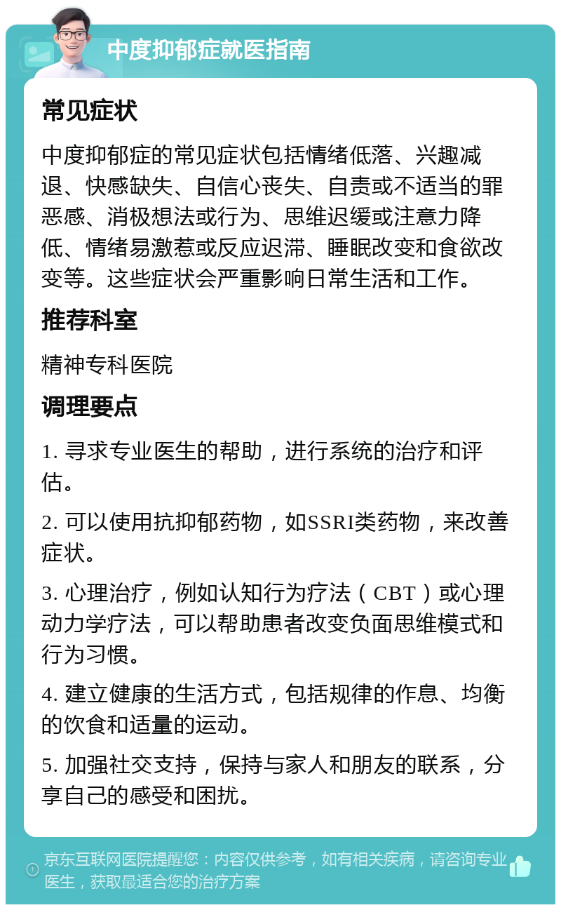 中度抑郁症就医指南 常见症状 中度抑郁症的常见症状包括情绪低落、兴趣减退、快感缺失、自信心丧失、自责或不适当的罪恶感、消极想法或行为、思维迟缓或注意力降低、情绪易激惹或反应迟滞、睡眠改变和食欲改变等。这些症状会严重影响日常生活和工作。 推荐科室 精神专科医院 调理要点 1. 寻求专业医生的帮助，进行系统的治疗和评估。 2. 可以使用抗抑郁药物，如SSRI类药物，来改善症状。 3. 心理治疗，例如认知行为疗法（CBT）或心理动力学疗法，可以帮助患者改变负面思维模式和行为习惯。 4. 建立健康的生活方式，包括规律的作息、均衡的饮食和适量的运动。 5. 加强社交支持，保持与家人和朋友的联系，分享自己的感受和困扰。