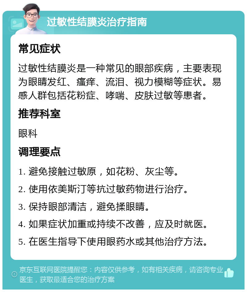 过敏性结膜炎治疗指南 常见症状 过敏性结膜炎是一种常见的眼部疾病，主要表现为眼睛发红、瘙痒、流泪、视力模糊等症状。易感人群包括花粉症、哮喘、皮肤过敏等患者。 推荐科室 眼科 调理要点 1. 避免接触过敏原，如花粉、灰尘等。 2. 使用依美斯汀等抗过敏药物进行治疗。 3. 保持眼部清洁，避免揉眼睛。 4. 如果症状加重或持续不改善，应及时就医。 5. 在医生指导下使用眼药水或其他治疗方法。