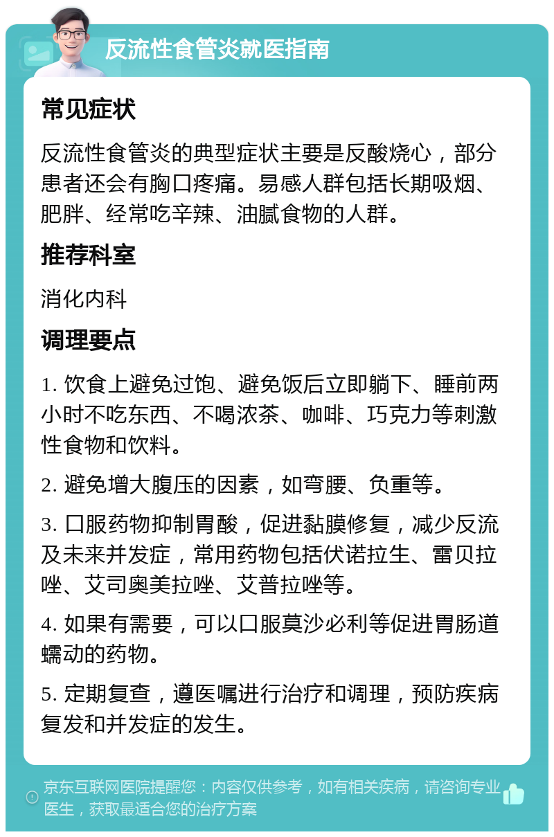 反流性食管炎就医指南 常见症状 反流性食管炎的典型症状主要是反酸烧心，部分患者还会有胸口疼痛。易感人群包括长期吸烟、肥胖、经常吃辛辣、油腻食物的人群。 推荐科室 消化内科 调理要点 1. 饮食上避免过饱、避免饭后立即躺下、睡前两小时不吃东西、不喝浓茶、咖啡、巧克力等刺激性食物和饮料。 2. 避免增大腹压的因素，如弯腰、负重等。 3. 口服药物抑制胃酸，促进黏膜修复，减少反流及未来并发症，常用药物包括伏诺拉生、雷贝拉唑、艾司奥美拉唑、艾普拉唑等。 4. 如果有需要，可以口服莫沙必利等促进胃肠道蠕动的药物。 5. 定期复查，遵医嘱进行治疗和调理，预防疾病复发和并发症的发生。