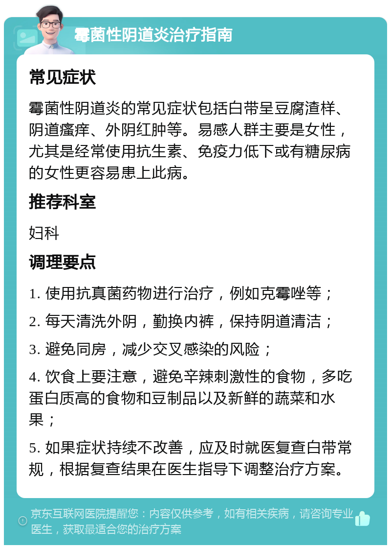 霉菌性阴道炎治疗指南 常见症状 霉菌性阴道炎的常见症状包括白带呈豆腐渣样、阴道瘙痒、外阴红肿等。易感人群主要是女性，尤其是经常使用抗生素、免疫力低下或有糖尿病的女性更容易患上此病。 推荐科室 妇科 调理要点 1. 使用抗真菌药物进行治疗，例如克霉唑等； 2. 每天清洗外阴，勤换内裤，保持阴道清洁； 3. 避免同房，减少交叉感染的风险； 4. 饮食上要注意，避免辛辣刺激性的食物，多吃蛋白质高的食物和豆制品以及新鲜的蔬菜和水果； 5. 如果症状持续不改善，应及时就医复查白带常规，根据复查结果在医生指导下调整治疗方案。