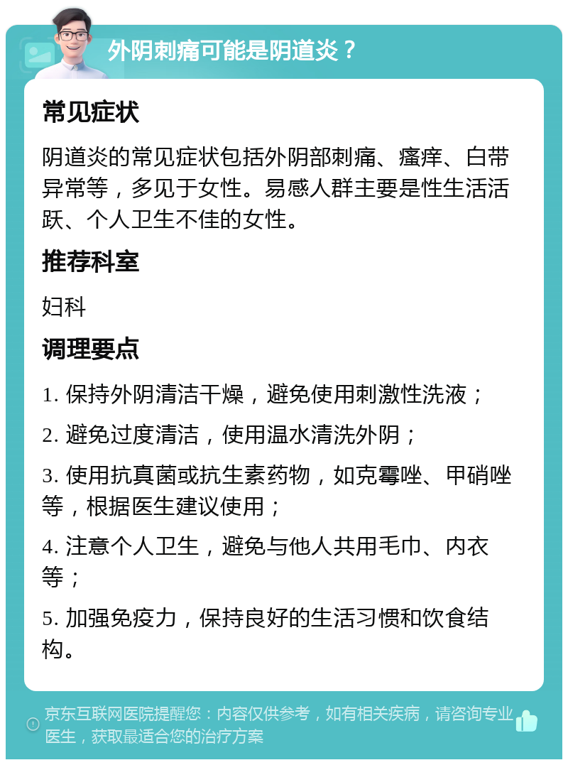 外阴刺痛可能是阴道炎？ 常见症状 阴道炎的常见症状包括外阴部刺痛、瘙痒、白带异常等，多见于女性。易感人群主要是性生活活跃、个人卫生不佳的女性。 推荐科室 妇科 调理要点 1. 保持外阴清洁干燥，避免使用刺激性洗液； 2. 避免过度清洁，使用温水清洗外阴； 3. 使用抗真菌或抗生素药物，如克霉唑、甲硝唑等，根据医生建议使用； 4. 注意个人卫生，避免与他人共用毛巾、内衣等； 5. 加强免疫力，保持良好的生活习惯和饮食结构。