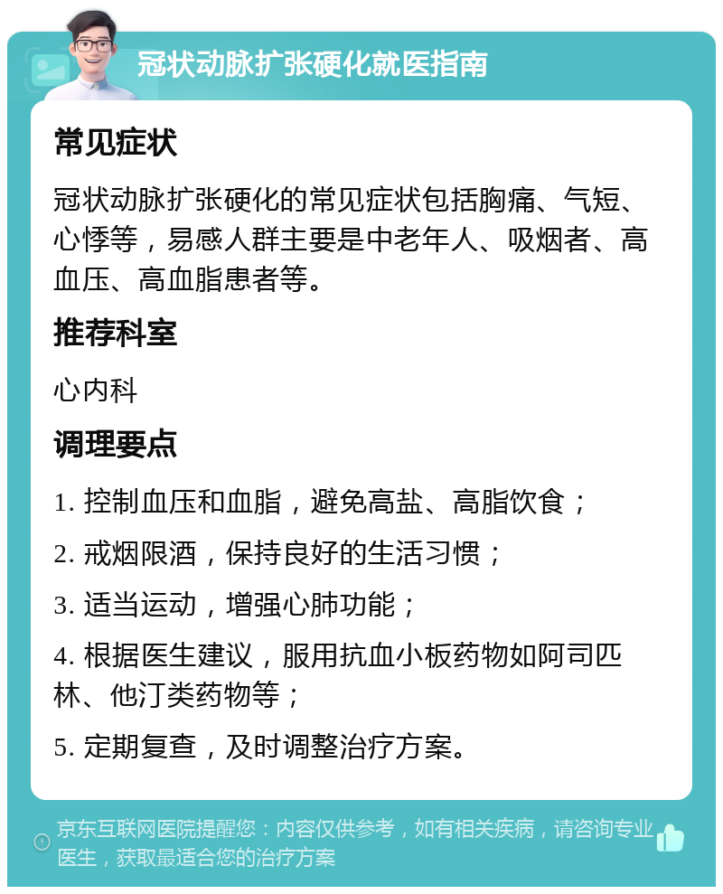 冠状动脉扩张硬化就医指南 常见症状 冠状动脉扩张硬化的常见症状包括胸痛、气短、心悸等，易感人群主要是中老年人、吸烟者、高血压、高血脂患者等。 推荐科室 心内科 调理要点 1. 控制血压和血脂，避免高盐、高脂饮食； 2. 戒烟限酒，保持良好的生活习惯； 3. 适当运动，增强心肺功能； 4. 根据医生建议，服用抗血小板药物如阿司匹林、他汀类药物等； 5. 定期复查，及时调整治疗方案。