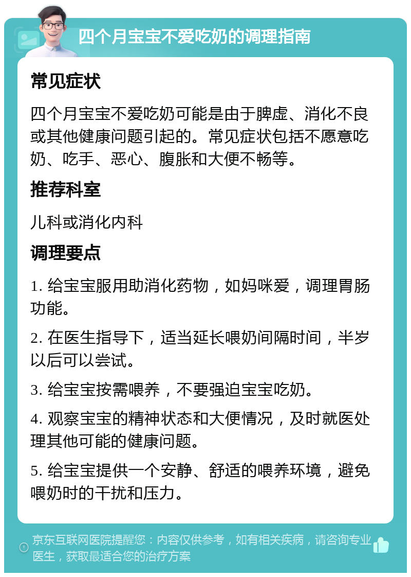 四个月宝宝不爱吃奶的调理指南 常见症状 四个月宝宝不爱吃奶可能是由于脾虚、消化不良或其他健康问题引起的。常见症状包括不愿意吃奶、吃手、恶心、腹胀和大便不畅等。 推荐科室 儿科或消化内科 调理要点 1. 给宝宝服用助消化药物，如妈咪爱，调理胃肠功能。 2. 在医生指导下，适当延长喂奶间隔时间，半岁以后可以尝试。 3. 给宝宝按需喂养，不要强迫宝宝吃奶。 4. 观察宝宝的精神状态和大便情况，及时就医处理其他可能的健康问题。 5. 给宝宝提供一个安静、舒适的喂养环境，避免喂奶时的干扰和压力。