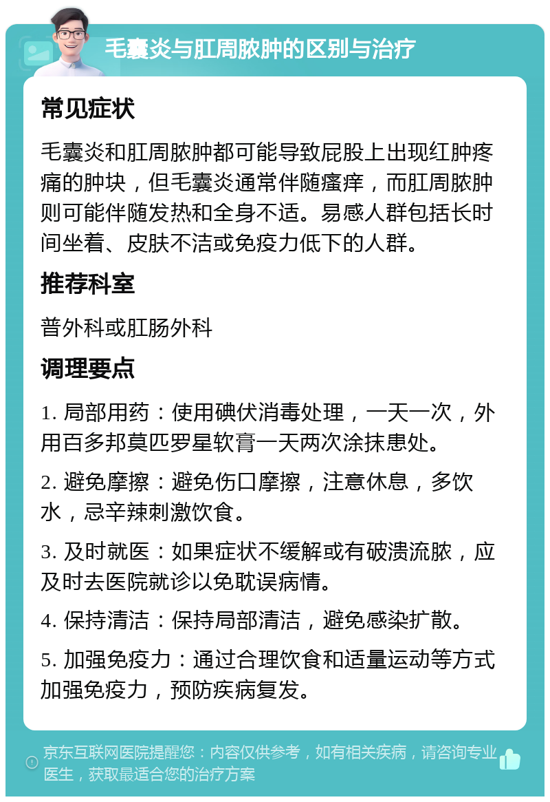 毛囊炎与肛周脓肿的区别与治疗 常见症状 毛囊炎和肛周脓肿都可能导致屁股上出现红肿疼痛的肿块，但毛囊炎通常伴随瘙痒，而肛周脓肿则可能伴随发热和全身不适。易感人群包括长时间坐着、皮肤不洁或免疫力低下的人群。 推荐科室 普外科或肛肠外科 调理要点 1. 局部用药：使用碘伏消毒处理，一天一次，外用百多邦莫匹罗星软膏一天两次涂抹患处。 2. 避免摩擦：避免伤口摩擦，注意休息，多饮水，忌辛辣刺激饮食。 3. 及时就医：如果症状不缓解或有破溃流脓，应及时去医院就诊以免耽误病情。 4. 保持清洁：保持局部清洁，避免感染扩散。 5. 加强免疫力：通过合理饮食和适量运动等方式加强免疫力，预防疾病复发。