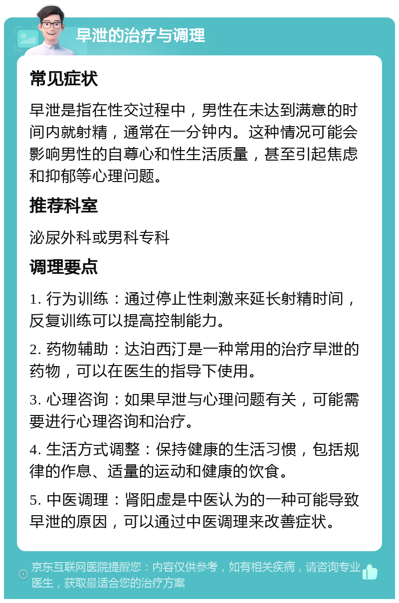 早泄的治疗与调理 常见症状 早泄是指在性交过程中，男性在未达到满意的时间内就射精，通常在一分钟内。这种情况可能会影响男性的自尊心和性生活质量，甚至引起焦虑和抑郁等心理问题。 推荐科室 泌尿外科或男科专科 调理要点 1. 行为训练：通过停止性刺激来延长射精时间，反复训练可以提高控制能力。 2. 药物辅助：达泊西汀是一种常用的治疗早泄的药物，可以在医生的指导下使用。 3. 心理咨询：如果早泄与心理问题有关，可能需要进行心理咨询和治疗。 4. 生活方式调整：保持健康的生活习惯，包括规律的作息、适量的运动和健康的饮食。 5. 中医调理：肾阳虚是中医认为的一种可能导致早泄的原因，可以通过中医调理来改善症状。