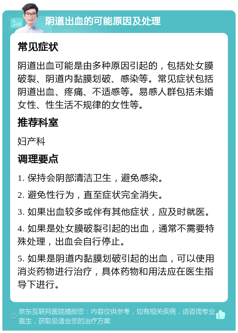 阴道出血的可能原因及处理 常见症状 阴道出血可能是由多种原因引起的，包括处女膜破裂、阴道内黏膜划破、感染等。常见症状包括阴道出血、疼痛、不适感等。易感人群包括未婚女性、性生活不规律的女性等。 推荐科室 妇产科 调理要点 1. 保持会阴部清洁卫生，避免感染。 2. 避免性行为，直至症状完全消失。 3. 如果出血较多或伴有其他症状，应及时就医。 4. 如果是处女膜破裂引起的出血，通常不需要特殊处理，出血会自行停止。 5. 如果是阴道内黏膜划破引起的出血，可以使用消炎药物进行治疗，具体药物和用法应在医生指导下进行。