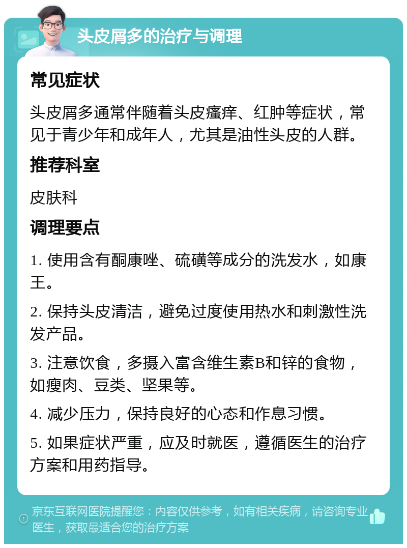 头皮屑多的治疗与调理 常见症状 头皮屑多通常伴随着头皮瘙痒、红肿等症状，常见于青少年和成年人，尤其是油性头皮的人群。 推荐科室 皮肤科 调理要点 1. 使用含有酮康唑、硫磺等成分的洗发水，如康王。 2. 保持头皮清洁，避免过度使用热水和刺激性洗发产品。 3. 注意饮食，多摄入富含维生素B和锌的食物，如瘦肉、豆类、坚果等。 4. 减少压力，保持良好的心态和作息习惯。 5. 如果症状严重，应及时就医，遵循医生的治疗方案和用药指导。