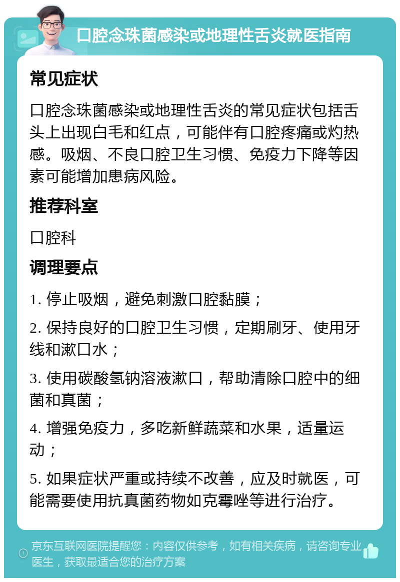 口腔念珠菌感染或地理性舌炎就医指南 常见症状 口腔念珠菌感染或地理性舌炎的常见症状包括舌头上出现白毛和红点，可能伴有口腔疼痛或灼热感。吸烟、不良口腔卫生习惯、免疫力下降等因素可能增加患病风险。 推荐科室 口腔科 调理要点 1. 停止吸烟，避免刺激口腔黏膜； 2. 保持良好的口腔卫生习惯，定期刷牙、使用牙线和漱口水； 3. 使用碳酸氢钠溶液漱口，帮助清除口腔中的细菌和真菌； 4. 增强免疫力，多吃新鲜蔬菜和水果，适量运动； 5. 如果症状严重或持续不改善，应及时就医，可能需要使用抗真菌药物如克霉唑等进行治疗。