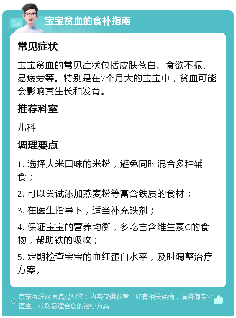 宝宝贫血的食补指南 常见症状 宝宝贫血的常见症状包括皮肤苍白、食欲不振、易疲劳等。特别是在7个月大的宝宝中，贫血可能会影响其生长和发育。 推荐科室 儿科 调理要点 1. 选择大米口味的米粉，避免同时混合多种辅食； 2. 可以尝试添加燕麦粉等富含铁质的食材； 3. 在医生指导下，适当补充铁剂； 4. 保证宝宝的营养均衡，多吃富含维生素C的食物，帮助铁的吸收； 5. 定期检查宝宝的血红蛋白水平，及时调整治疗方案。