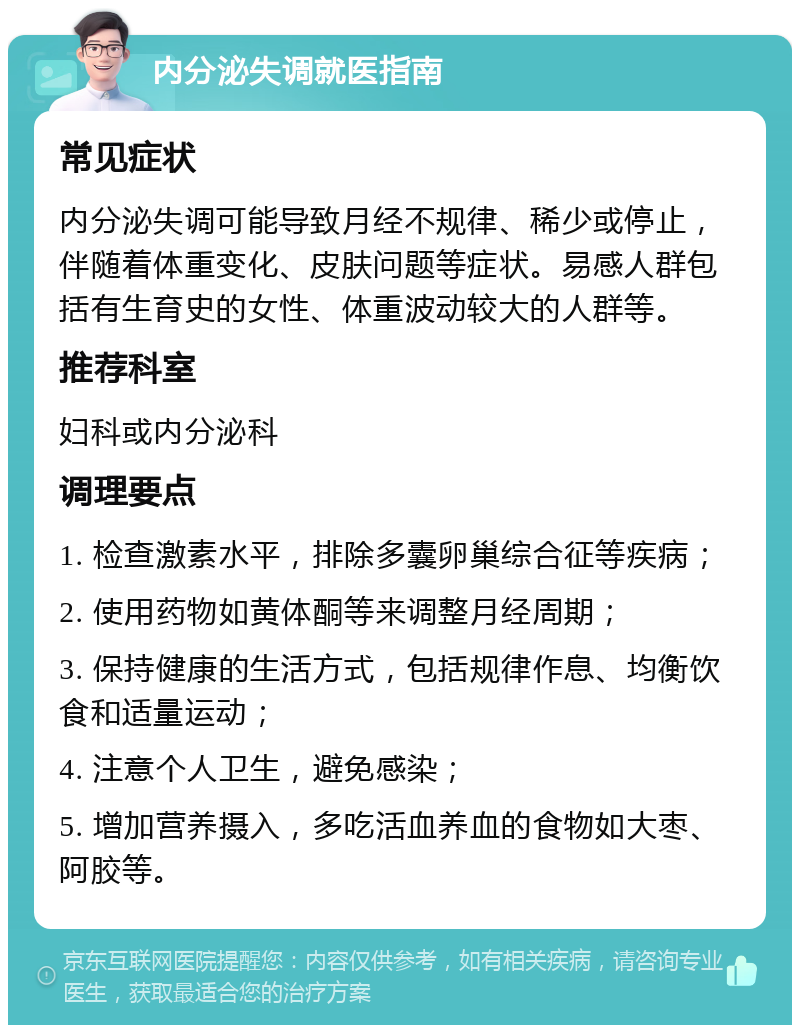 内分泌失调就医指南 常见症状 内分泌失调可能导致月经不规律、稀少或停止，伴随着体重变化、皮肤问题等症状。易感人群包括有生育史的女性、体重波动较大的人群等。 推荐科室 妇科或内分泌科 调理要点 1. 检查激素水平，排除多囊卵巢综合征等疾病； 2. 使用药物如黄体酮等来调整月经周期； 3. 保持健康的生活方式，包括规律作息、均衡饮食和适量运动； 4. 注意个人卫生，避免感染； 5. 增加营养摄入，多吃活血养血的食物如大枣、阿胶等。