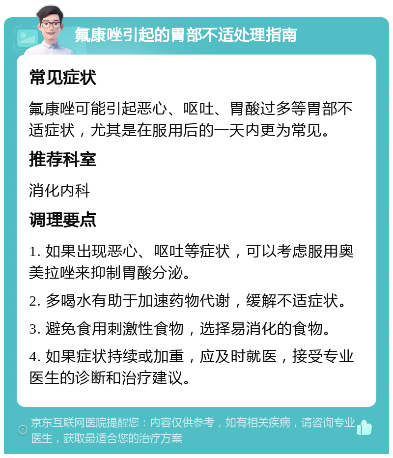 氟康唑引起的胃部不适处理指南 常见症状 氟康唑可能引起恶心、呕吐、胃酸过多等胃部不适症状，尤其是在服用后的一天内更为常见。 推荐科室 消化内科 调理要点 1. 如果出现恶心、呕吐等症状，可以考虑服用奥美拉唑来抑制胃酸分泌。 2. 多喝水有助于加速药物代谢，缓解不适症状。 3. 避免食用刺激性食物，选择易消化的食物。 4. 如果症状持续或加重，应及时就医，接受专业医生的诊断和治疗建议。