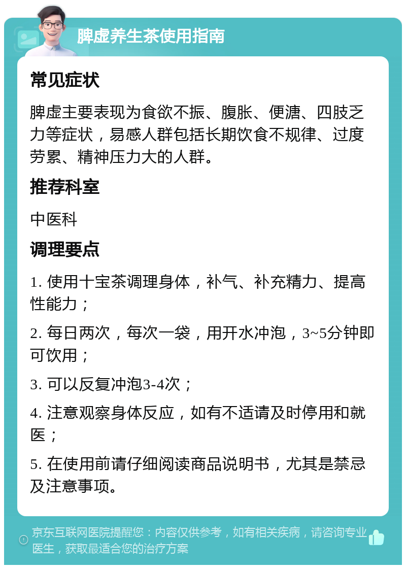 脾虚养生茶使用指南 常见症状 脾虚主要表现为食欲不振、腹胀、便溏、四肢乏力等症状，易感人群包括长期饮食不规律、过度劳累、精神压力大的人群。 推荐科室 中医科 调理要点 1. 使用十宝茶调理身体，补气、补充精力、提高性能力； 2. 每日两次，每次一袋，用开水冲泡，3~5分钟即可饮用； 3. 可以反复冲泡3-4次； 4. 注意观察身体反应，如有不适请及时停用和就医； 5. 在使用前请仔细阅读商品说明书，尤其是禁忌及注意事项。