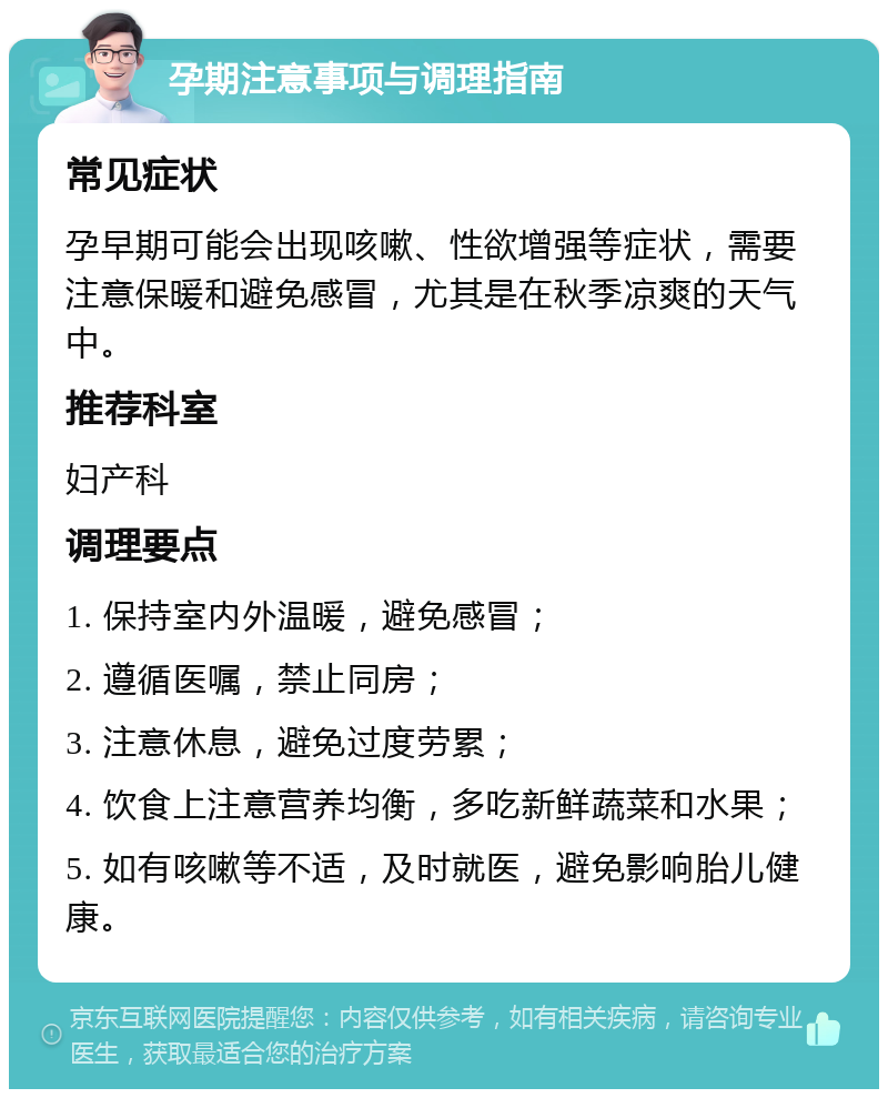 孕期注意事项与调理指南 常见症状 孕早期可能会出现咳嗽、性欲增强等症状，需要注意保暖和避免感冒，尤其是在秋季凉爽的天气中。 推荐科室 妇产科 调理要点 1. 保持室内外温暖，避免感冒； 2. 遵循医嘱，禁止同房； 3. 注意休息，避免过度劳累； 4. 饮食上注意营养均衡，多吃新鲜蔬菜和水果； 5. 如有咳嗽等不适，及时就医，避免影响胎儿健康。