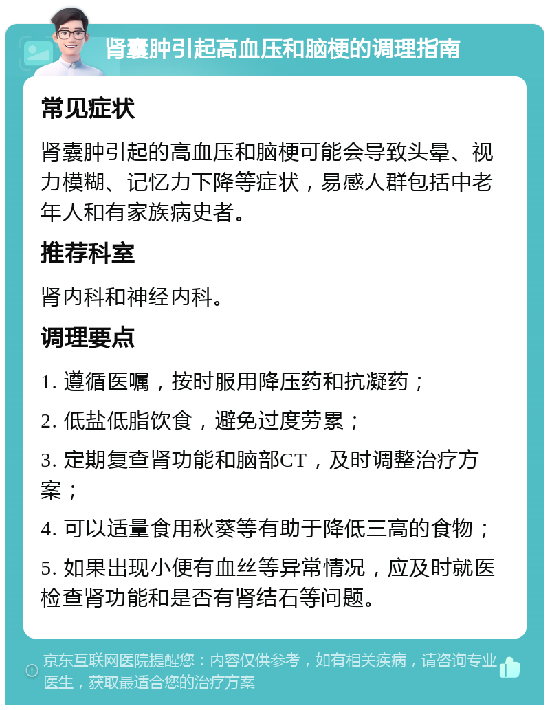 肾囊肿引起高血压和脑梗的调理指南 常见症状 肾囊肿引起的高血压和脑梗可能会导致头晕、视力模糊、记忆力下降等症状，易感人群包括中老年人和有家族病史者。 推荐科室 肾内科和神经内科。 调理要点 1. 遵循医嘱，按时服用降压药和抗凝药； 2. 低盐低脂饮食，避免过度劳累； 3. 定期复查肾功能和脑部CT，及时调整治疗方案； 4. 可以适量食用秋葵等有助于降低三高的食物； 5. 如果出现小便有血丝等异常情况，应及时就医检查肾功能和是否有肾结石等问题。