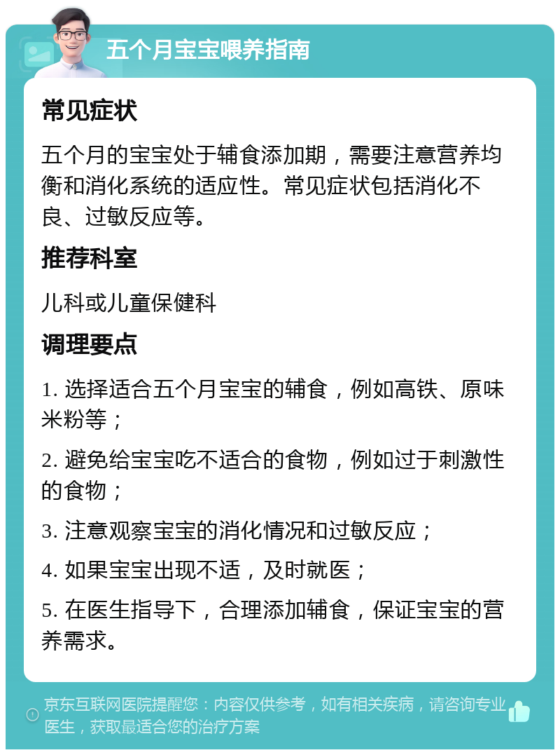 五个月宝宝喂养指南 常见症状 五个月的宝宝处于辅食添加期，需要注意营养均衡和消化系统的适应性。常见症状包括消化不良、过敏反应等。 推荐科室 儿科或儿童保健科 调理要点 1. 选择适合五个月宝宝的辅食，例如高铁、原味米粉等； 2. 避免给宝宝吃不适合的食物，例如过于刺激性的食物； 3. 注意观察宝宝的消化情况和过敏反应； 4. 如果宝宝出现不适，及时就医； 5. 在医生指导下，合理添加辅食，保证宝宝的营养需求。