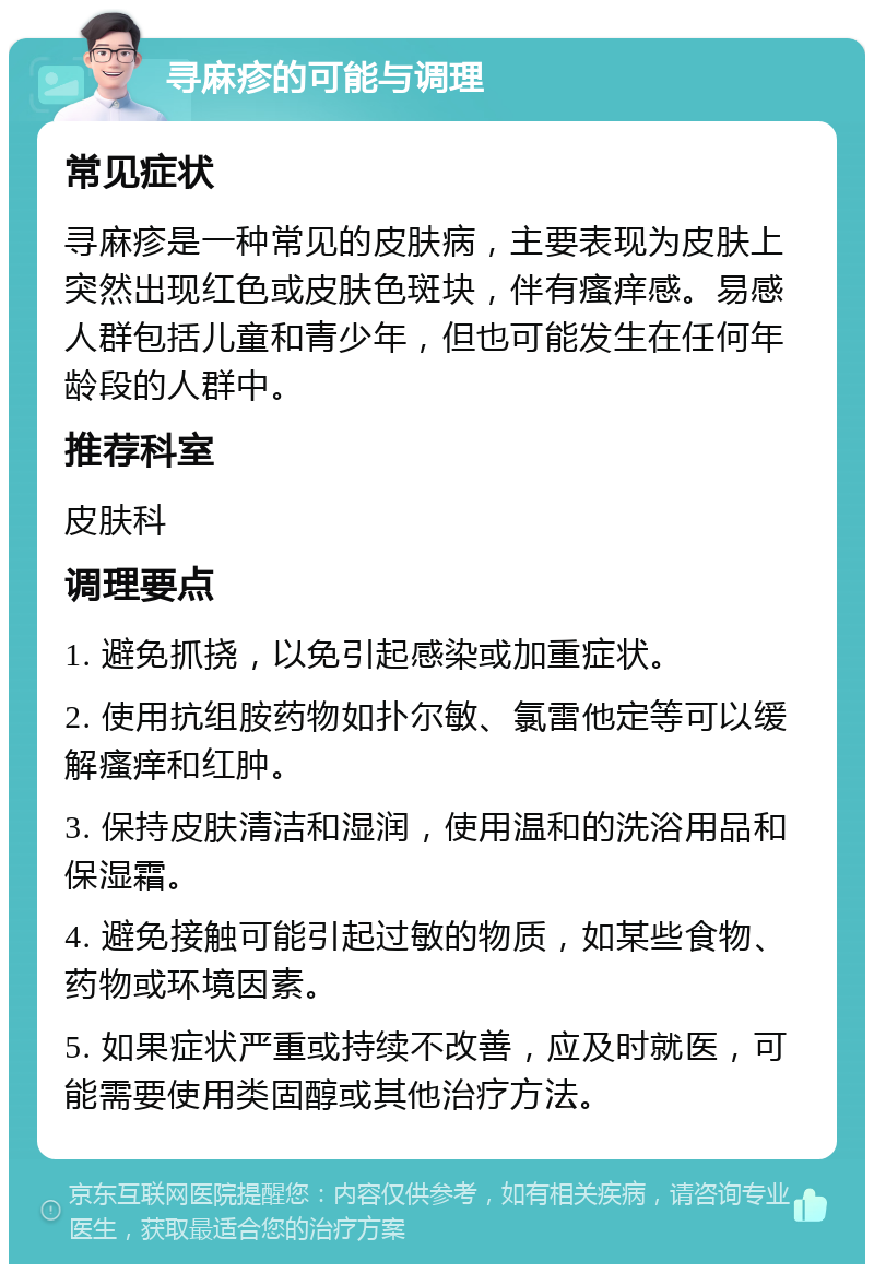 寻麻疹的可能与调理 常见症状 寻麻疹是一种常见的皮肤病，主要表现为皮肤上突然出现红色或皮肤色斑块，伴有瘙痒感。易感人群包括儿童和青少年，但也可能发生在任何年龄段的人群中。 推荐科室 皮肤科 调理要点 1. 避免抓挠，以免引起感染或加重症状。 2. 使用抗组胺药物如扑尔敏、氯雷他定等可以缓解瘙痒和红肿。 3. 保持皮肤清洁和湿润，使用温和的洗浴用品和保湿霜。 4. 避免接触可能引起过敏的物质，如某些食物、药物或环境因素。 5. 如果症状严重或持续不改善，应及时就医，可能需要使用类固醇或其他治疗方法。