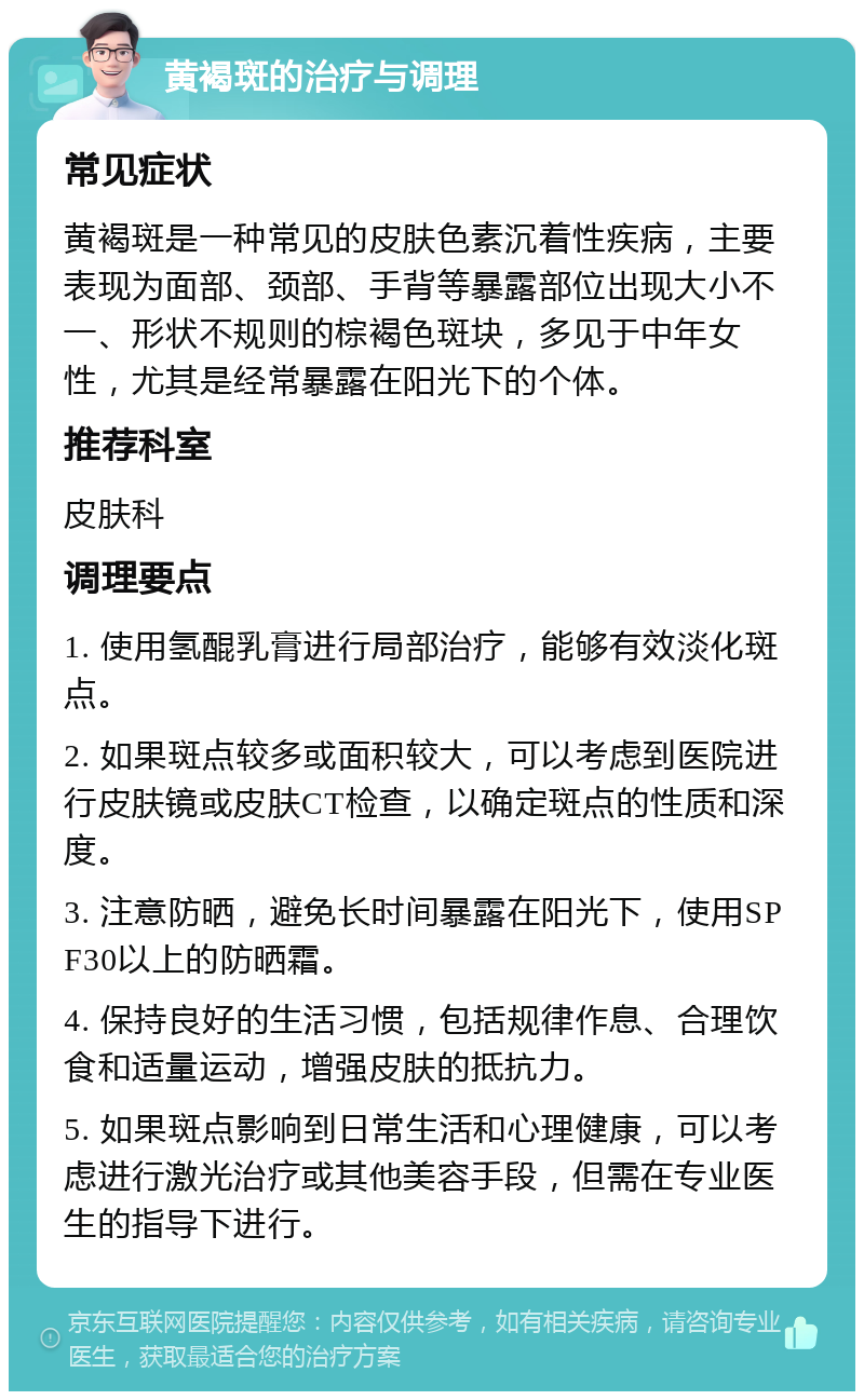 黄褐斑的治疗与调理 常见症状 黄褐斑是一种常见的皮肤色素沉着性疾病，主要表现为面部、颈部、手背等暴露部位出现大小不一、形状不规则的棕褐色斑块，多见于中年女性，尤其是经常暴露在阳光下的个体。 推荐科室 皮肤科 调理要点 1. 使用氢醌乳膏进行局部治疗，能够有效淡化斑点。 2. 如果斑点较多或面积较大，可以考虑到医院进行皮肤镜或皮肤CT检查，以确定斑点的性质和深度。 3. 注意防晒，避免长时间暴露在阳光下，使用SPF30以上的防晒霜。 4. 保持良好的生活习惯，包括规律作息、合理饮食和适量运动，增强皮肤的抵抗力。 5. 如果斑点影响到日常生活和心理健康，可以考虑进行激光治疗或其他美容手段，但需在专业医生的指导下进行。