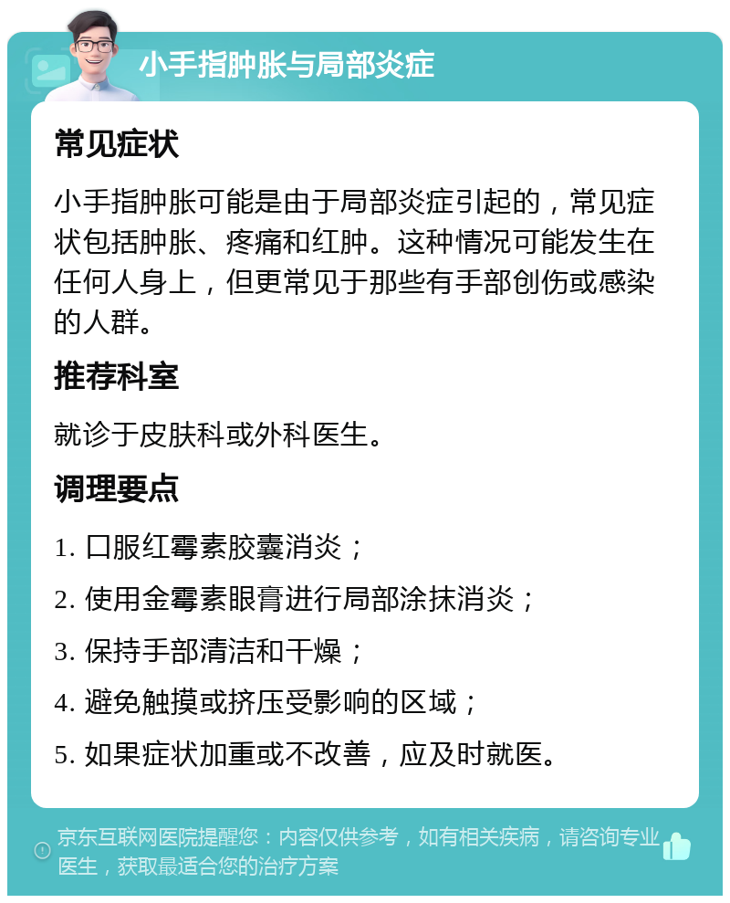 小手指肿胀与局部炎症 常见症状 小手指肿胀可能是由于局部炎症引起的，常见症状包括肿胀、疼痛和红肿。这种情况可能发生在任何人身上，但更常见于那些有手部创伤或感染的人群。 推荐科室 就诊于皮肤科或外科医生。 调理要点 1. 口服红霉素胶囊消炎； 2. 使用金霉素眼膏进行局部涂抹消炎； 3. 保持手部清洁和干燥； 4. 避免触摸或挤压受影响的区域； 5. 如果症状加重或不改善，应及时就医。