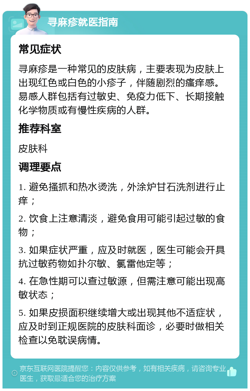 寻麻疹就医指南 常见症状 寻麻疹是一种常见的皮肤病，主要表现为皮肤上出现红色或白色的小疹子，伴随剧烈的瘙痒感。易感人群包括有过敏史、免疫力低下、长期接触化学物质或有慢性疾病的人群。 推荐科室 皮肤科 调理要点 1. 避免搔抓和热水烫洗，外涂炉甘石洗剂进行止痒； 2. 饮食上注意清淡，避免食用可能引起过敏的食物； 3. 如果症状严重，应及时就医，医生可能会开具抗过敏药物如扑尔敏、氯雷他定等； 4. 在急性期可以查过敏源，但需注意可能出现高敏状态； 5. 如果皮损面积继续增大或出现其他不适症状，应及时到正规医院的皮肤科面诊，必要时做相关检查以免耽误病情。