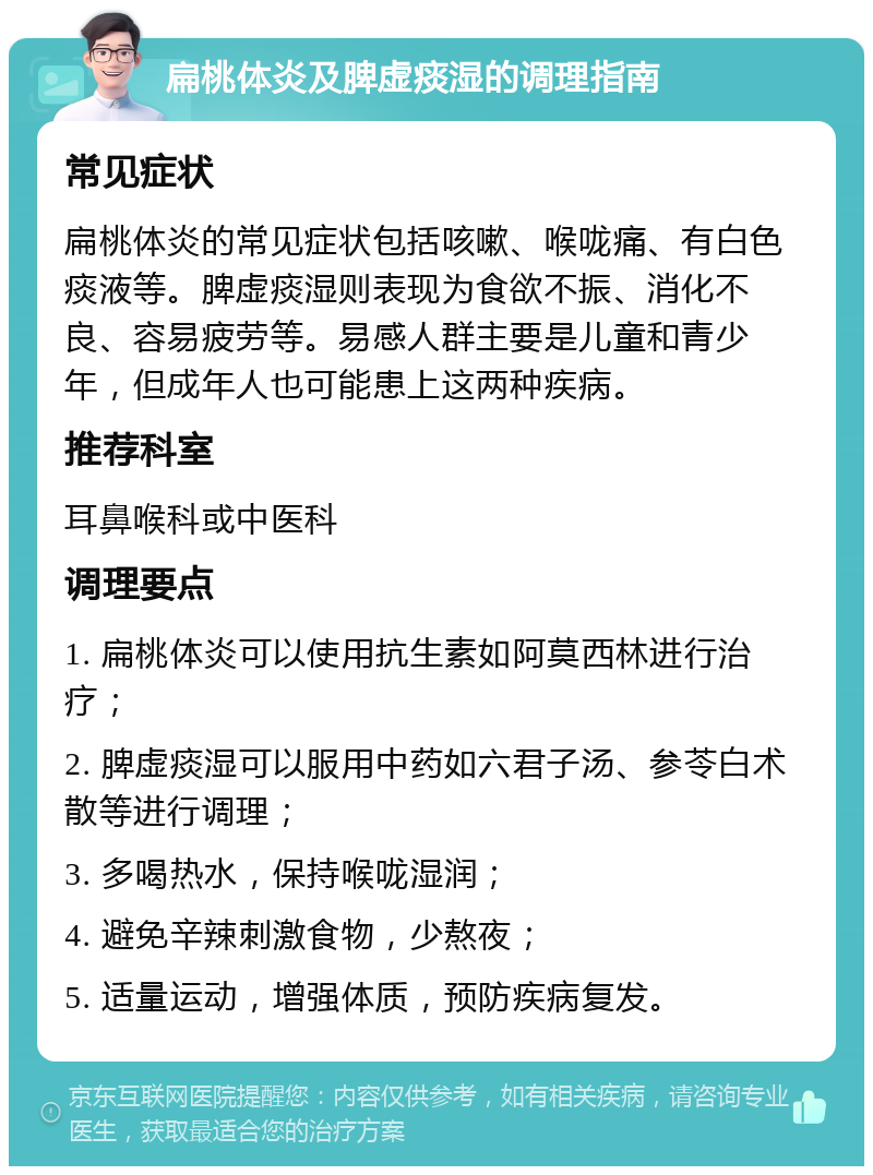 扁桃体炎及脾虚痰湿的调理指南 常见症状 扁桃体炎的常见症状包括咳嗽、喉咙痛、有白色痰液等。脾虚痰湿则表现为食欲不振、消化不良、容易疲劳等。易感人群主要是儿童和青少年，但成年人也可能患上这两种疾病。 推荐科室 耳鼻喉科或中医科 调理要点 1. 扁桃体炎可以使用抗生素如阿莫西林进行治疗； 2. 脾虚痰湿可以服用中药如六君子汤、参苓白术散等进行调理； 3. 多喝热水，保持喉咙湿润； 4. 避免辛辣刺激食物，少熬夜； 5. 适量运动，增强体质，预防疾病复发。