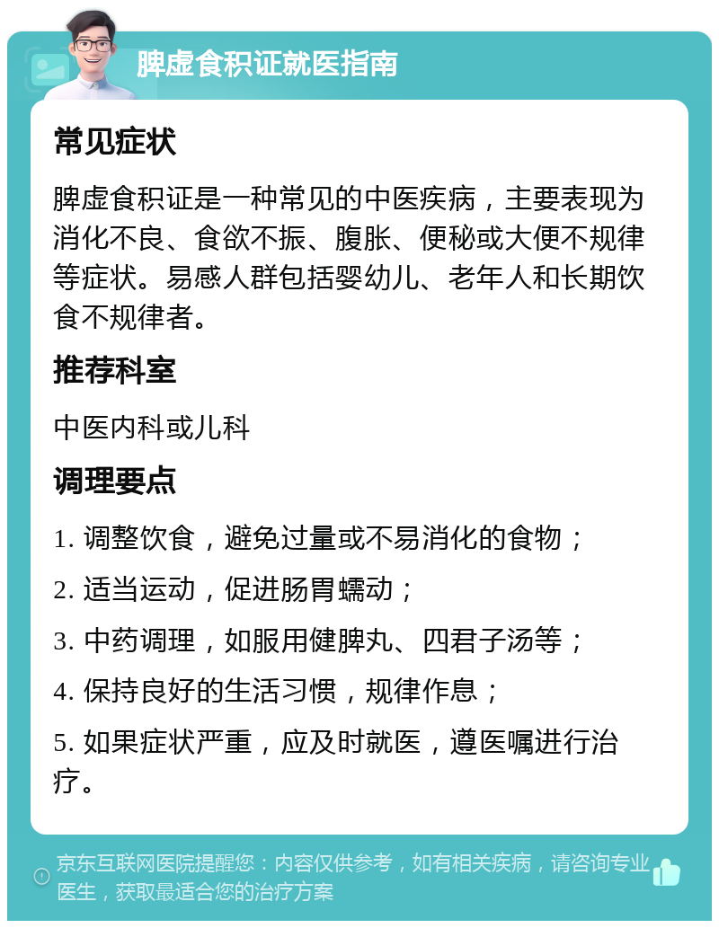 脾虚食积证就医指南 常见症状 脾虚食积证是一种常见的中医疾病，主要表现为消化不良、食欲不振、腹胀、便秘或大便不规律等症状。易感人群包括婴幼儿、老年人和长期饮食不规律者。 推荐科室 中医内科或儿科 调理要点 1. 调整饮食，避免过量或不易消化的食物； 2. 适当运动，促进肠胃蠕动； 3. 中药调理，如服用健脾丸、四君子汤等； 4. 保持良好的生活习惯，规律作息； 5. 如果症状严重，应及时就医，遵医嘱进行治疗。