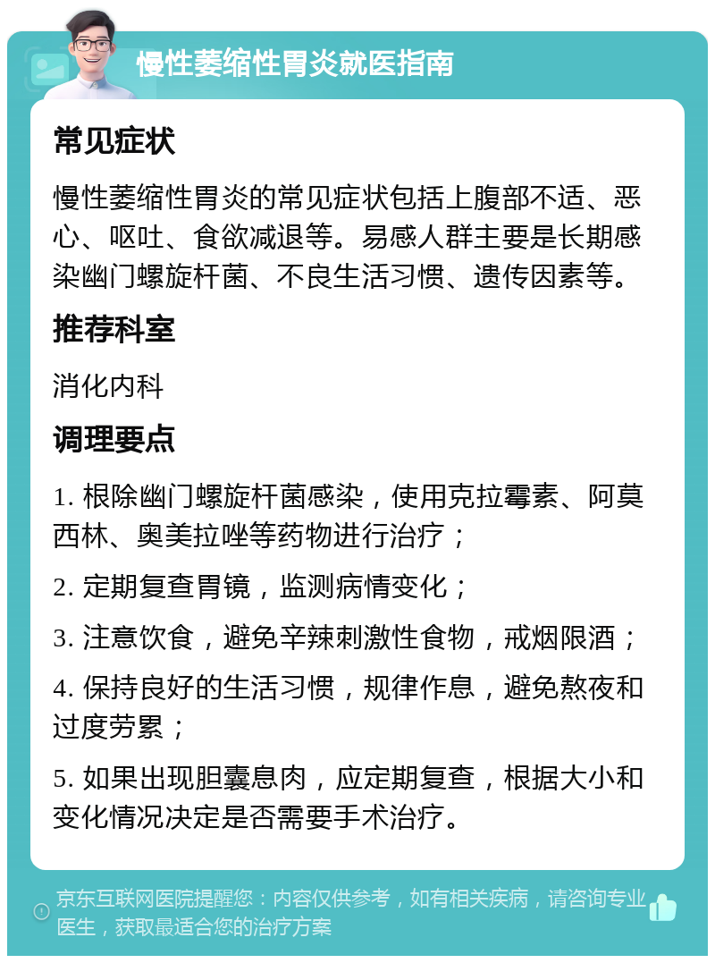 慢性萎缩性胃炎就医指南 常见症状 慢性萎缩性胃炎的常见症状包括上腹部不适、恶心、呕吐、食欲减退等。易感人群主要是长期感染幽门螺旋杆菌、不良生活习惯、遗传因素等。 推荐科室 消化内科 调理要点 1. 根除幽门螺旋杆菌感染，使用克拉霉素、阿莫西林、奥美拉唑等药物进行治疗； 2. 定期复查胃镜，监测病情变化； 3. 注意饮食，避免辛辣刺激性食物，戒烟限酒； 4. 保持良好的生活习惯，规律作息，避免熬夜和过度劳累； 5. 如果出现胆囊息肉，应定期复查，根据大小和变化情况决定是否需要手术治疗。