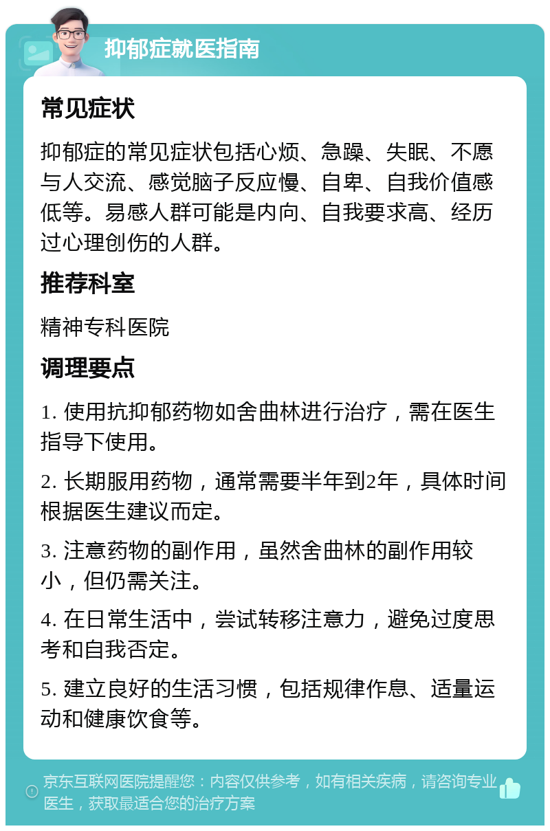 抑郁症就医指南 常见症状 抑郁症的常见症状包括心烦、急躁、失眠、不愿与人交流、感觉脑子反应慢、自卑、自我价值感低等。易感人群可能是内向、自我要求高、经历过心理创伤的人群。 推荐科室 精神专科医院 调理要点 1. 使用抗抑郁药物如舍曲林进行治疗，需在医生指导下使用。 2. 长期服用药物，通常需要半年到2年，具体时间根据医生建议而定。 3. 注意药物的副作用，虽然舍曲林的副作用较小，但仍需关注。 4. 在日常生活中，尝试转移注意力，避免过度思考和自我否定。 5. 建立良好的生活习惯，包括规律作息、适量运动和健康饮食等。