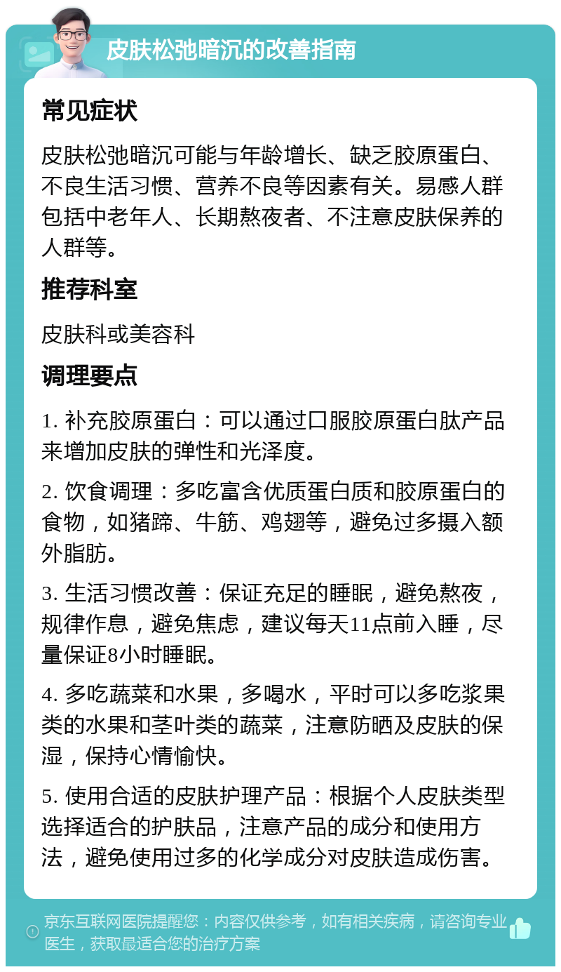 皮肤松弛暗沉的改善指南 常见症状 皮肤松弛暗沉可能与年龄增长、缺乏胶原蛋白、不良生活习惯、营养不良等因素有关。易感人群包括中老年人、长期熬夜者、不注意皮肤保养的人群等。 推荐科室 皮肤科或美容科 调理要点 1. 补充胶原蛋白：可以通过口服胶原蛋白肽产品来增加皮肤的弹性和光泽度。 2. 饮食调理：多吃富含优质蛋白质和胶原蛋白的食物，如猪蹄、牛筋、鸡翅等，避免过多摄入额外脂肪。 3. 生活习惯改善：保证充足的睡眠，避免熬夜，规律作息，避免焦虑，建议每天11点前入睡，尽量保证8小时睡眠。 4. 多吃蔬菜和水果，多喝水，平时可以多吃浆果类的水果和茎叶类的蔬菜，注意防晒及皮肤的保湿，保持心情愉快。 5. 使用合适的皮肤护理产品：根据个人皮肤类型选择适合的护肤品，注意产品的成分和使用方法，避免使用过多的化学成分对皮肤造成伤害。