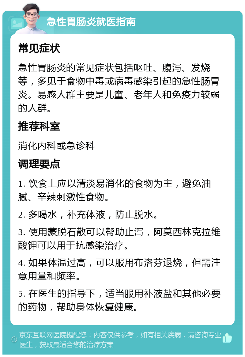 急性胃肠炎就医指南 常见症状 急性胃肠炎的常见症状包括呕吐、腹泻、发烧等，多见于食物中毒或病毒感染引起的急性肠胃炎。易感人群主要是儿童、老年人和免疫力较弱的人群。 推荐科室 消化内科或急诊科 调理要点 1. 饮食上应以清淡易消化的食物为主，避免油腻、辛辣刺激性食物。 2. 多喝水，补充体液，防止脱水。 3. 使用蒙脱石散可以帮助止泻，阿莫西林克拉维酸钾可以用于抗感染治疗。 4. 如果体温过高，可以服用布洛芬退烧，但需注意用量和频率。 5. 在医生的指导下，适当服用补液盐和其他必要的药物，帮助身体恢复健康。