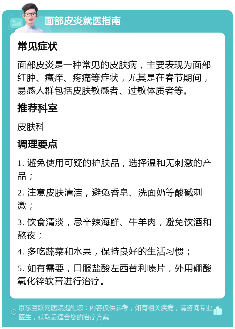 面部皮炎就医指南 常见症状 面部皮炎是一种常见的皮肤病，主要表现为面部红肿、瘙痒、疼痛等症状，尤其是在春节期间，易感人群包括皮肤敏感者、过敏体质者等。 推荐科室 皮肤科 调理要点 1. 避免使用可疑的护肤品，选择温和无刺激的产品； 2. 注意皮肤清洁，避免香皂、洗面奶等酸碱刺激； 3. 饮食清淡，忌辛辣海鲜、牛羊肉，避免饮酒和熬夜； 4. 多吃蔬菜和水果，保持良好的生活习惯； 5. 如有需要，口服盐酸左西替利嗪片，外用硼酸氧化锌软膏进行治疗。