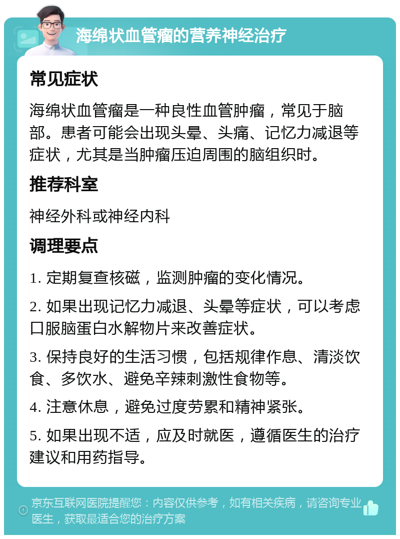 海绵状血管瘤的营养神经治疗 常见症状 海绵状血管瘤是一种良性血管肿瘤，常见于脑部。患者可能会出现头晕、头痛、记忆力减退等症状，尤其是当肿瘤压迫周围的脑组织时。 推荐科室 神经外科或神经内科 调理要点 1. 定期复查核磁，监测肿瘤的变化情况。 2. 如果出现记忆力减退、头晕等症状，可以考虑口服脑蛋白水解物片来改善症状。 3. 保持良好的生活习惯，包括规律作息、清淡饮食、多饮水、避免辛辣刺激性食物等。 4. 注意休息，避免过度劳累和精神紧张。 5. 如果出现不适，应及时就医，遵循医生的治疗建议和用药指导。