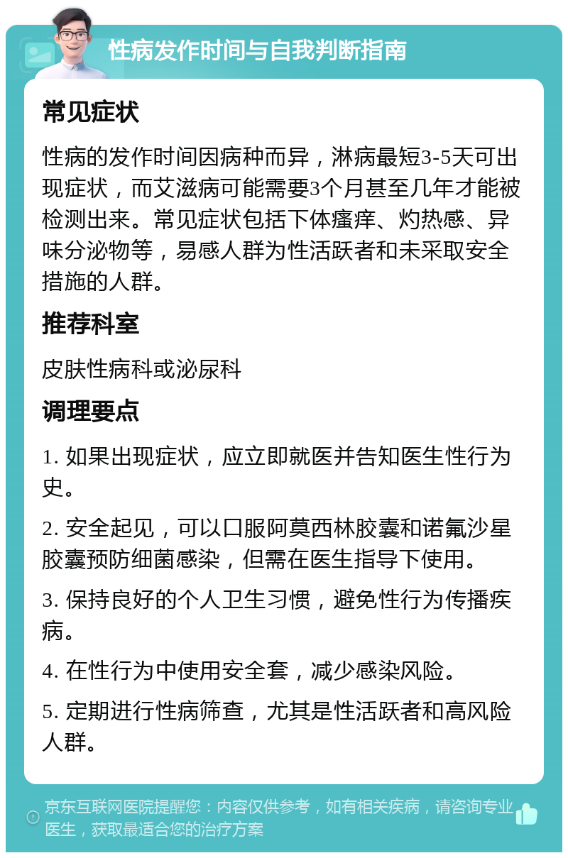 性病发作时间与自我判断指南 常见症状 性病的发作时间因病种而异，淋病最短3-5天可出现症状，而艾滋病可能需要3个月甚至几年才能被检测出来。常见症状包括下体瘙痒、灼热感、异味分泌物等，易感人群为性活跃者和未采取安全措施的人群。 推荐科室 皮肤性病科或泌尿科 调理要点 1. 如果出现症状，应立即就医并告知医生性行为史。 2. 安全起见，可以口服阿莫西林胶囊和诺氟沙星胶囊预防细菌感染，但需在医生指导下使用。 3. 保持良好的个人卫生习惯，避免性行为传播疾病。 4. 在性行为中使用安全套，减少感染风险。 5. 定期进行性病筛查，尤其是性活跃者和高风险人群。