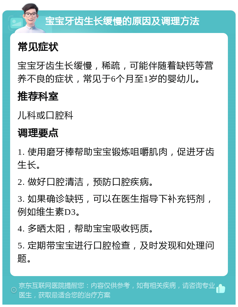 宝宝牙齿生长缓慢的原因及调理方法 常见症状 宝宝牙齿生长缓慢，稀疏，可能伴随着缺钙等营养不良的症状，常见于6个月至1岁的婴幼儿。 推荐科室 儿科或口腔科 调理要点 1. 使用磨牙棒帮助宝宝锻炼咀嚼肌肉，促进牙齿生长。 2. 做好口腔清洁，预防口腔疾病。 3. 如果确诊缺钙，可以在医生指导下补充钙剂，例如维生素D3。 4. 多晒太阳，帮助宝宝吸收钙质。 5. 定期带宝宝进行口腔检查，及时发现和处理问题。