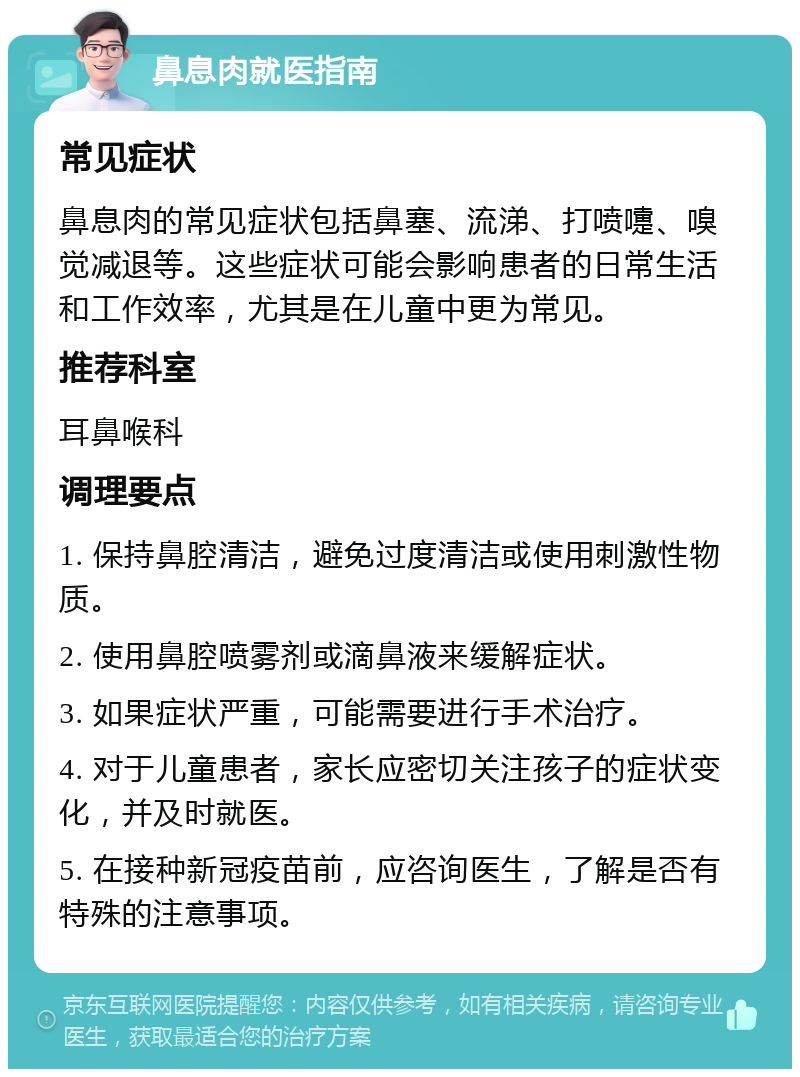 鼻息肉就医指南 常见症状 鼻息肉的常见症状包括鼻塞、流涕、打喷嚏、嗅觉减退等。这些症状可能会影响患者的日常生活和工作效率，尤其是在儿童中更为常见。 推荐科室 耳鼻喉科 调理要点 1. 保持鼻腔清洁，避免过度清洁或使用刺激性物质。 2. 使用鼻腔喷雾剂或滴鼻液来缓解症状。 3. 如果症状严重，可能需要进行手术治疗。 4. 对于儿童患者，家长应密切关注孩子的症状变化，并及时就医。 5. 在接种新冠疫苗前，应咨询医生，了解是否有特殊的注意事项。