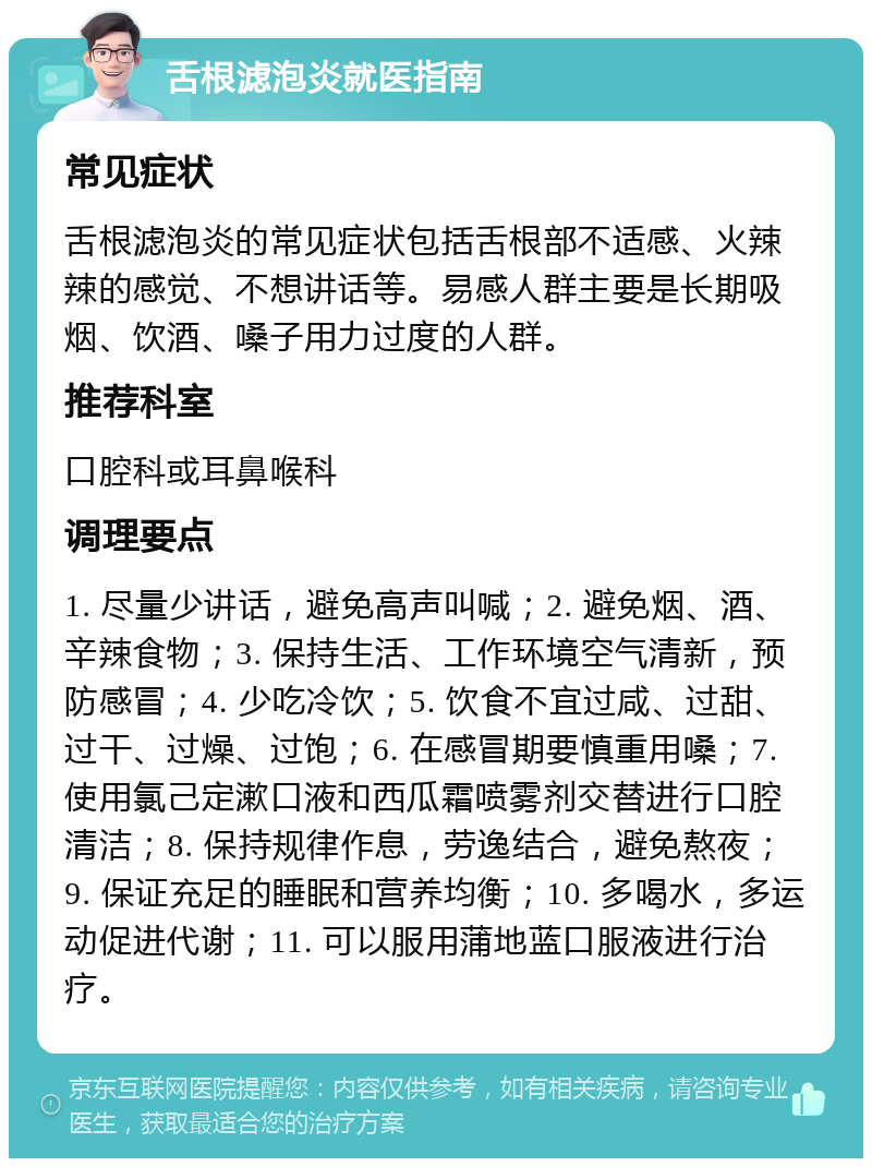 舌根滤泡炎就医指南 常见症状 舌根滤泡炎的常见症状包括舌根部不适感、火辣辣的感觉、不想讲话等。易感人群主要是长期吸烟、饮酒、嗓子用力过度的人群。 推荐科室 口腔科或耳鼻喉科 调理要点 1. 尽量少讲话，避免高声叫喊；2. 避免烟、酒、辛辣食物；3. 保持生活、工作环境空气清新，预防感冒；4. 少吃冷饮；5. 饮食不宜过咸、过甜、过干、过燥、过饱；6. 在感冒期要慎重用嗓；7. 使用氯己定漱口液和西瓜霜喷雾剂交替进行口腔清洁；8. 保持规律作息，劳逸结合，避免熬夜；9. 保证充足的睡眠和营养均衡；10. 多喝水，多运动促进代谢；11. 可以服用蒲地蓝口服液进行治疗。