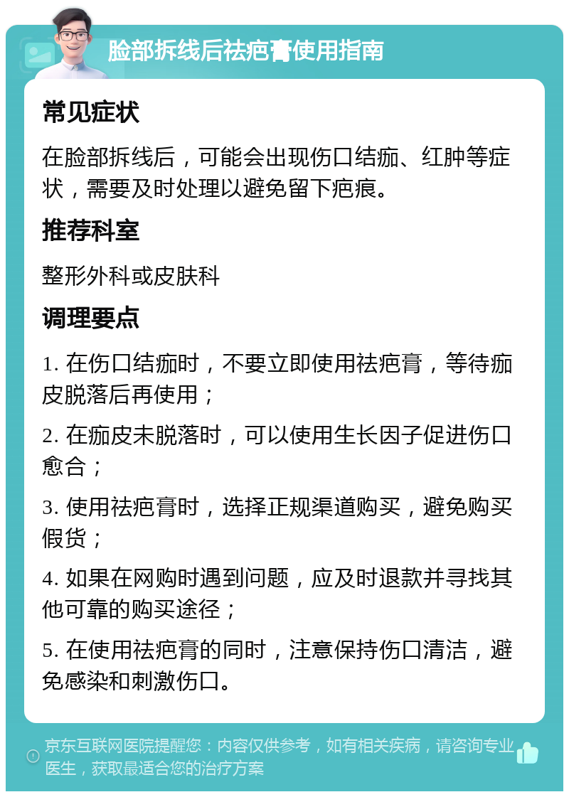 脸部拆线后祛疤膏使用指南 常见症状 在脸部拆线后，可能会出现伤口结痂、红肿等症状，需要及时处理以避免留下疤痕。 推荐科室 整形外科或皮肤科 调理要点 1. 在伤口结痂时，不要立即使用祛疤膏，等待痂皮脱落后再使用； 2. 在痂皮未脱落时，可以使用生长因子促进伤口愈合； 3. 使用祛疤膏时，选择正规渠道购买，避免购买假货； 4. 如果在网购时遇到问题，应及时退款并寻找其他可靠的购买途径； 5. 在使用祛疤膏的同时，注意保持伤口清洁，避免感染和刺激伤口。